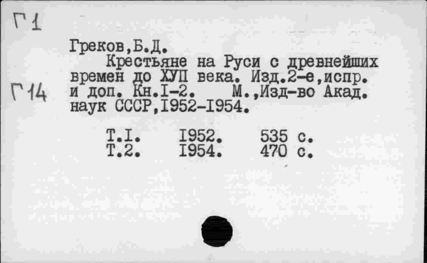 ﻿vi
Г 44
Греков,Б.Д.
Крестьяне на Руси с древнейших времен до ХУП века. Изд.2-е,испр. и доп. Кн.І-2.	М.,Изд-во Акад,
наук СССР,1952-1954.
Т.І.
Т.2.
1952.	535 с.
1954.	470 с.